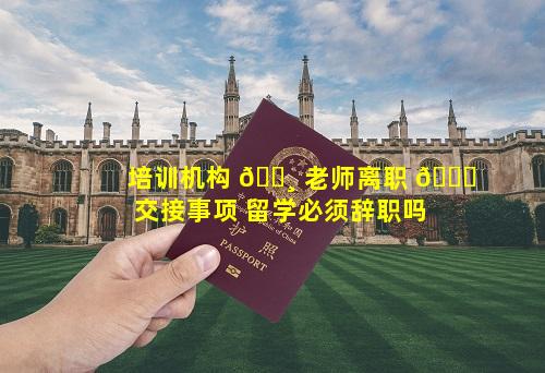 培训机构 🕸 老师离职 🐅 交接事项 留学必须辞职吗